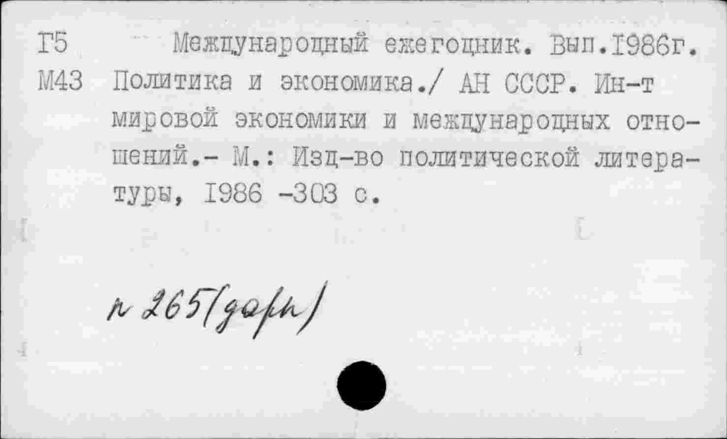 ﻿Г5 Международный ежегодник. Вып.1986г
М43 Политика и экономика./ АН СССР. Ин-т мировой экономики и международных отно шений,- М.: Изд-во политической литера туры, 1986 -303 с.